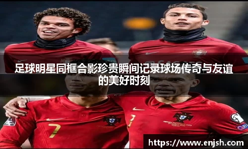 足球明星同框合影珍贵瞬间记录球场传奇与友谊的美好时刻