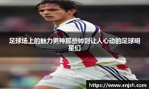 足球场上的魅力男神那些帅到让人心动的足球明星们